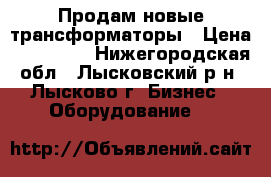 Продам новые трансформаторы › Цена ­ 155 000 - Нижегородская обл., Лысковский р-н, Лысково г. Бизнес » Оборудование   